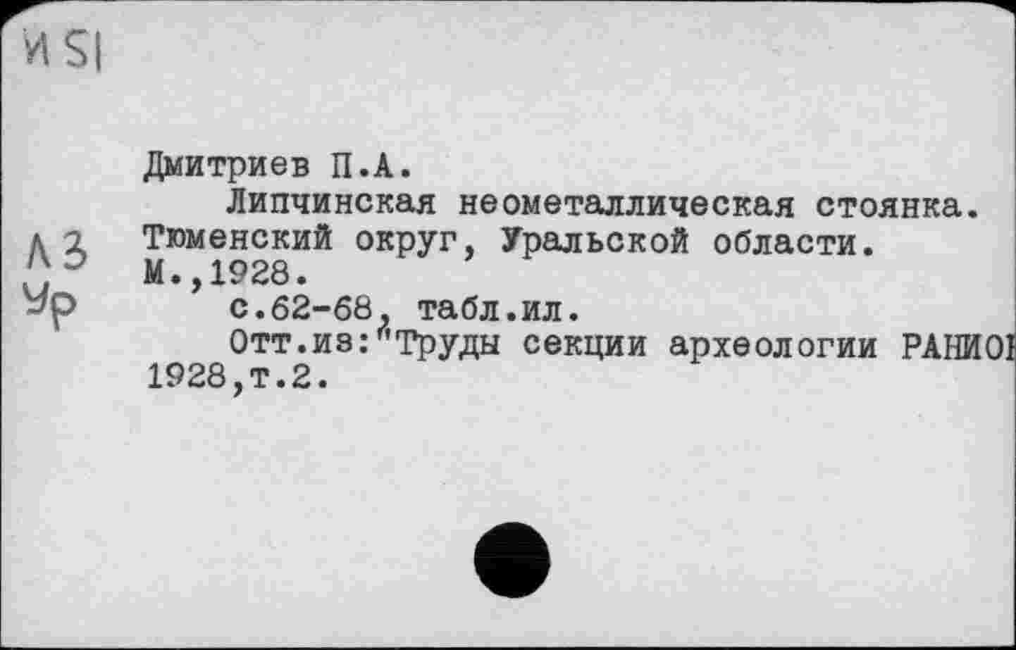 ﻿И Si
A3
Дмитриев П.А.
Липчинская неометаллическая стоянка.
Тюменский округ, Уральской области.
М.,1928.
с.62-68, табл.ил.
Отт.из. Труды секции археологии РАНИОІ 1928,т.2.